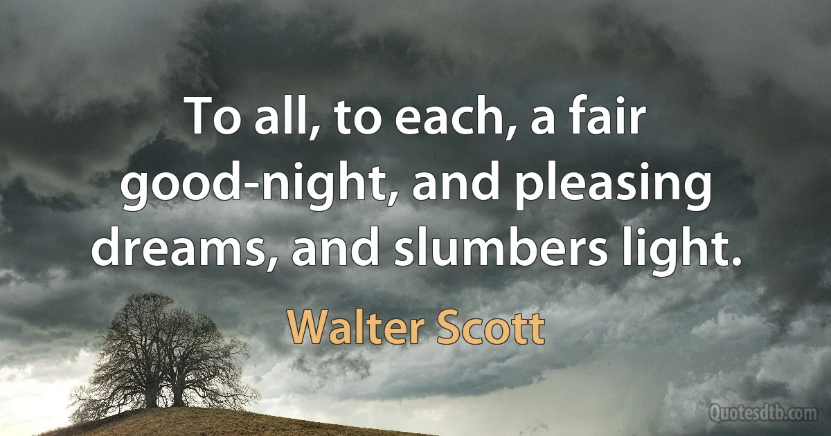 To all, to each, a fair good-night, and pleasing dreams, and slumbers light. (Walter Scott)