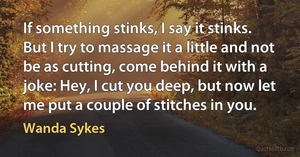 If something stinks, I say it stinks. But I try to massage it a little and not be as cutting, come behind it with a joke: Hey, I cut you deep, but now let me put a couple of stitches in you. (Wanda Sykes)