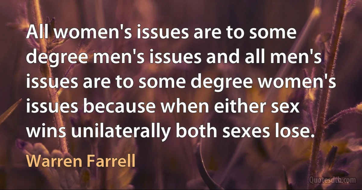 All women's issues are to some degree men's issues and all men's issues are to some degree women's issues because when either sex wins unilaterally both sexes lose. (Warren Farrell)