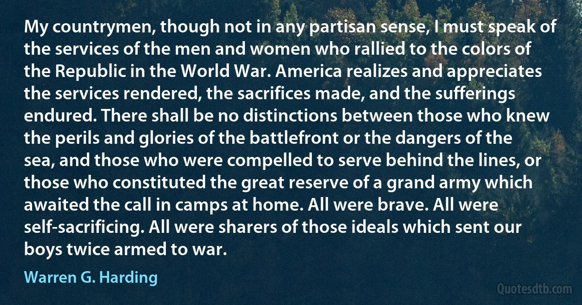 My countrymen, though not in any partisan sense, I must speak of the services of the men and women who rallied to the colors of the Republic in the World War. America realizes and appreciates the services rendered, the sacrifices made, and the sufferings endured. There shall be no distinctions between those who knew the perils and glories of the battlefront or the dangers of the sea, and those who were compelled to serve behind the lines, or those who constituted the great reserve of a grand army which awaited the call in camps at home. All were brave. All were self-sacrificing. All were sharers of those ideals which sent our boys twice armed to war. (Warren G. Harding)