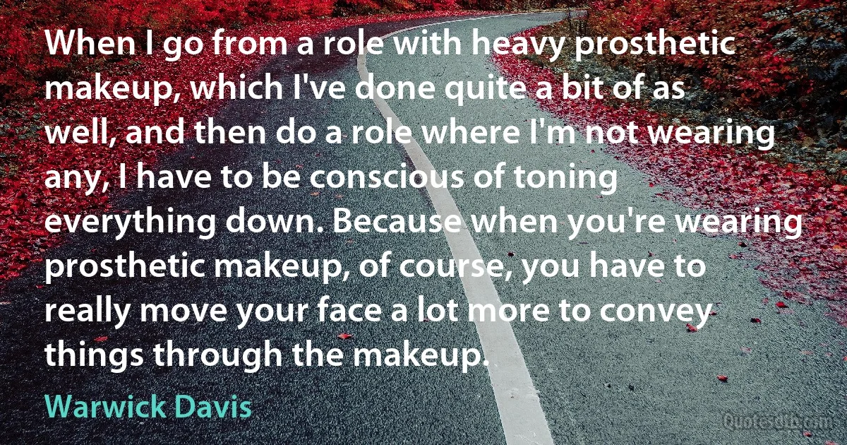 When I go from a role with heavy prosthetic makeup, which I've done quite a bit of as well, and then do a role where I'm not wearing any, I have to be conscious of toning everything down. Because when you're wearing prosthetic makeup, of course, you have to really move your face a lot more to convey things through the makeup. (Warwick Davis)