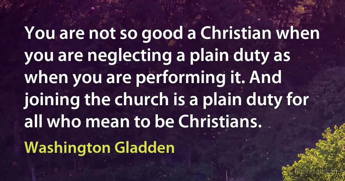 You are not so good a Christian when you are neglecting a plain duty as when you are performing it. And joining the church is a plain duty for all who mean to be Christians. (Washington Gladden)