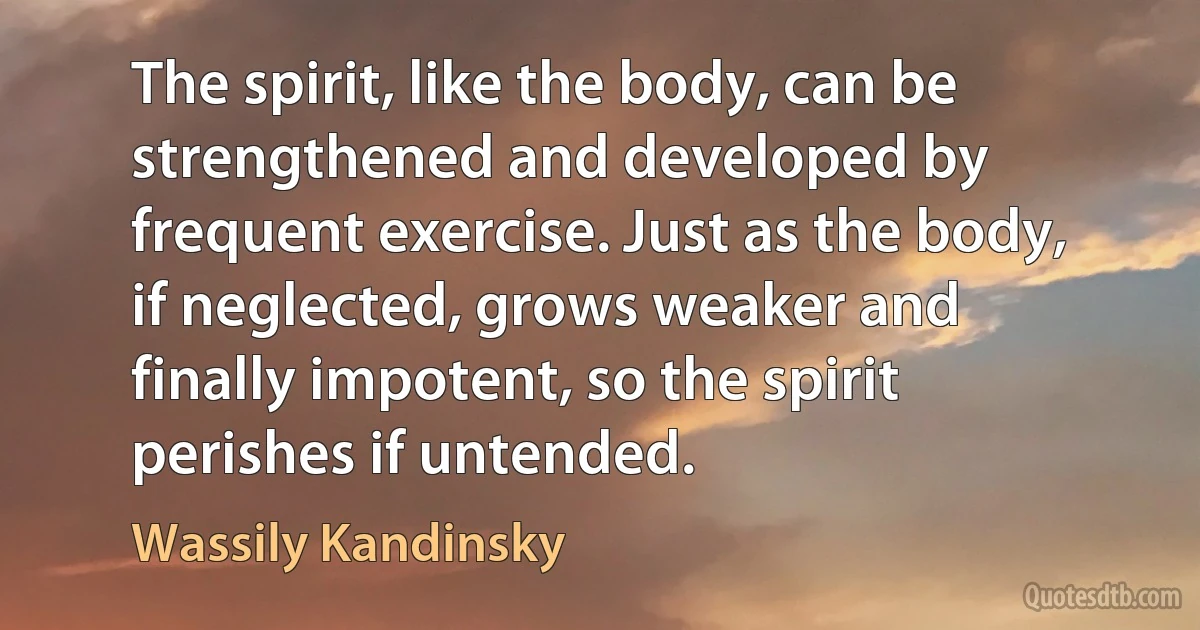 The spirit, like the body, can be strengthened and developed by frequent exercise. Just as the body, if neglected, grows weaker and finally impotent, so the spirit perishes if untended. (Wassily Kandinsky)