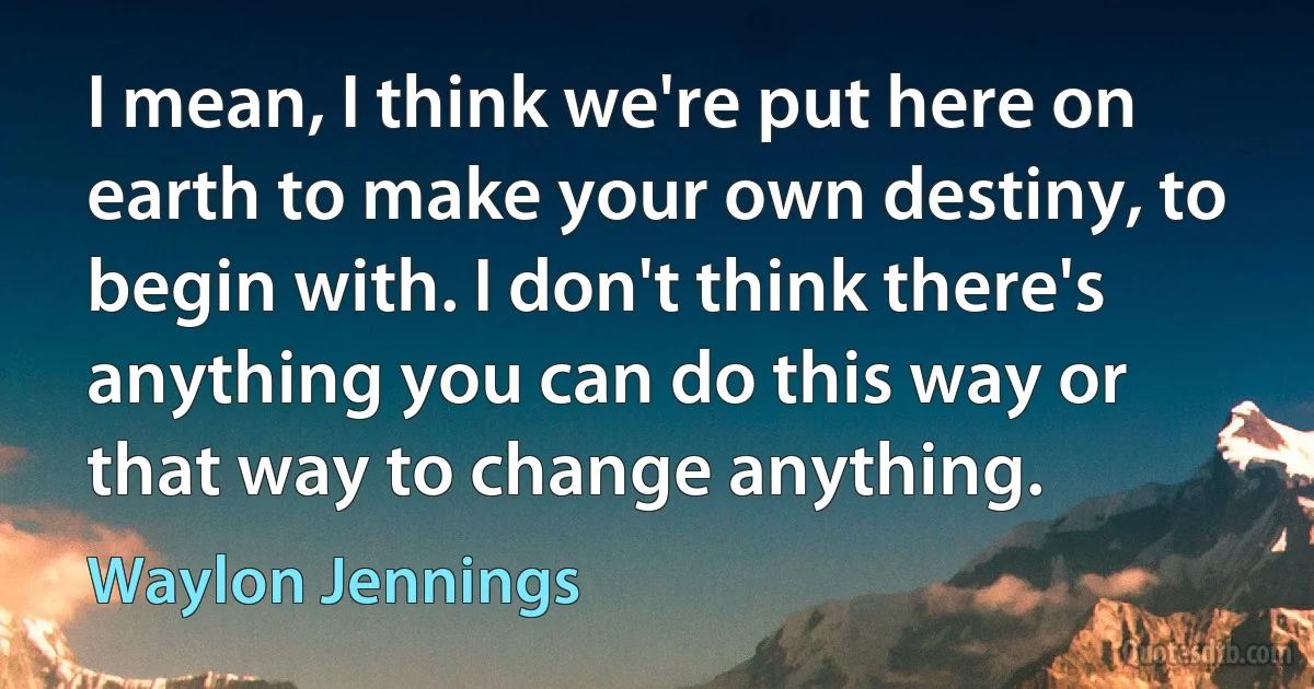 I mean, I think we're put here on earth to make your own destiny, to begin with. I don't think there's anything you can do this way or that way to change anything. (Waylon Jennings)