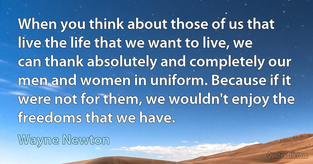 When you think about those of us that live the life that we want to live, we can thank absolutely and completely our men and women in uniform. Because if it were not for them, we wouldn't enjoy the freedoms that we have. (Wayne Newton)