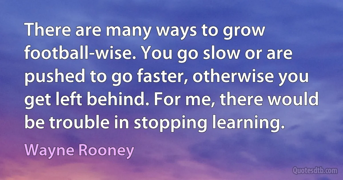 There are many ways to grow football-wise. You go slow or are pushed to go faster, otherwise you get left behind. For me, there would be trouble in stopping learning. (Wayne Rooney)