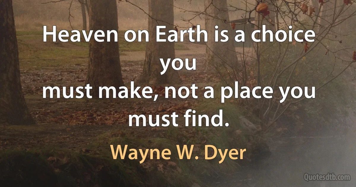 Heaven on Earth is a choice you
must make, not a place you must find. (Wayne W. Dyer)