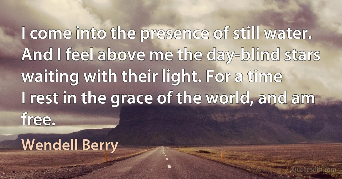 I come into the presence of still water.
And I feel above me the day-blind stars
waiting with their light. For a time
I rest in the grace of the world, and am free. (Wendell Berry)