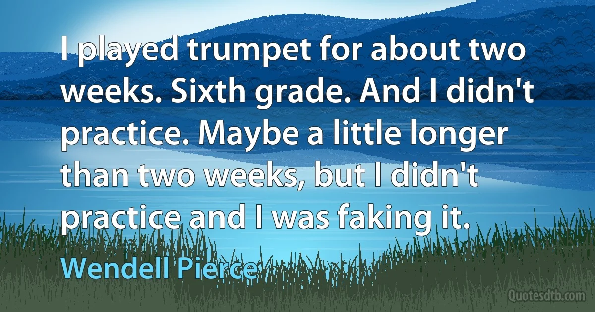 I played trumpet for about two weeks. Sixth grade. And I didn't practice. Maybe a little longer than two weeks, but I didn't practice and I was faking it. (Wendell Pierce)