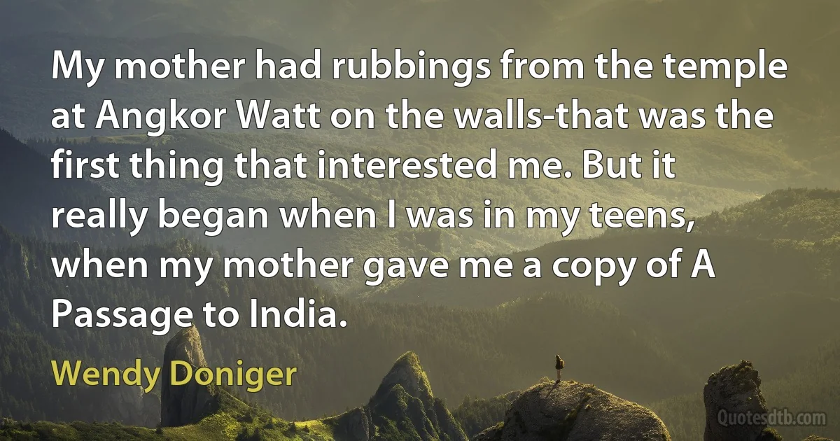 My mother had rubbings from the temple at Angkor Watt on the walls-that was the first thing that interested me. But it really began when I was in my teens, when my mother gave me a copy of A Passage to India. (Wendy Doniger)