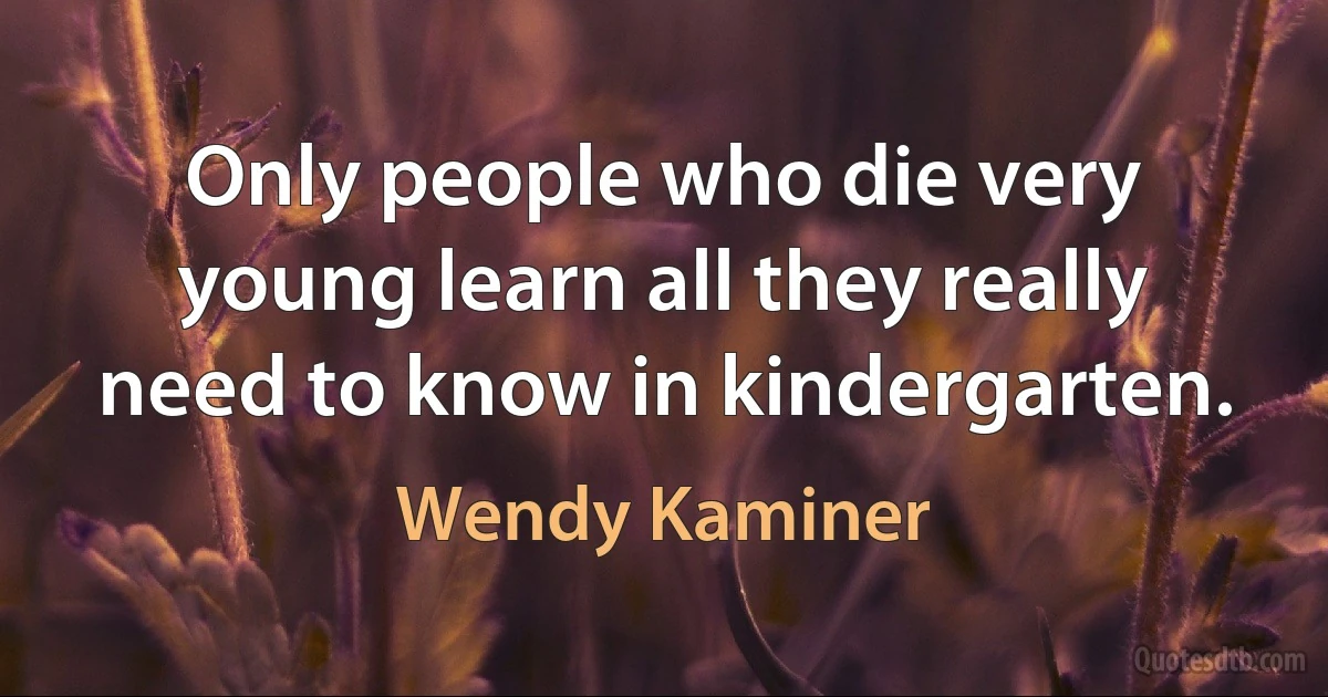 Only people who die very young learn all they really need to know in kindergarten. (Wendy Kaminer)