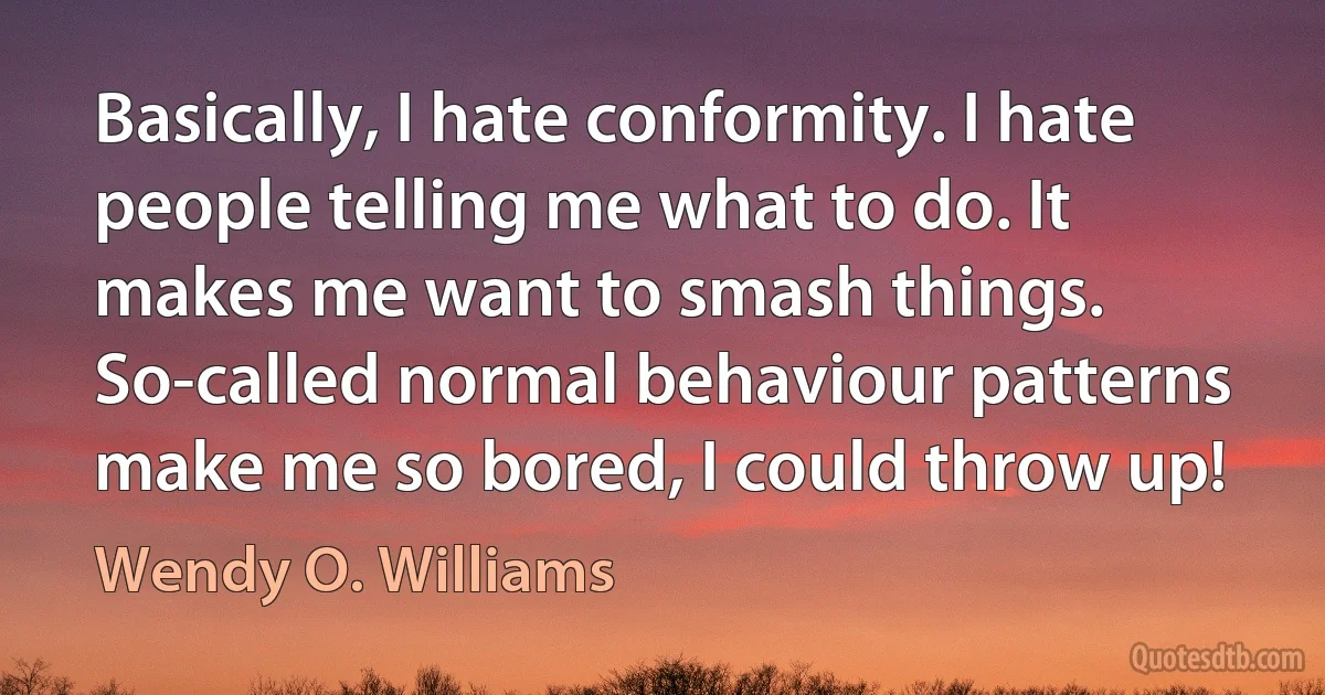 Basically, I hate conformity. I hate people telling me what to do. It makes me want to smash things. So-called normal behaviour patterns make me so bored, I could throw up! (Wendy O. Williams)