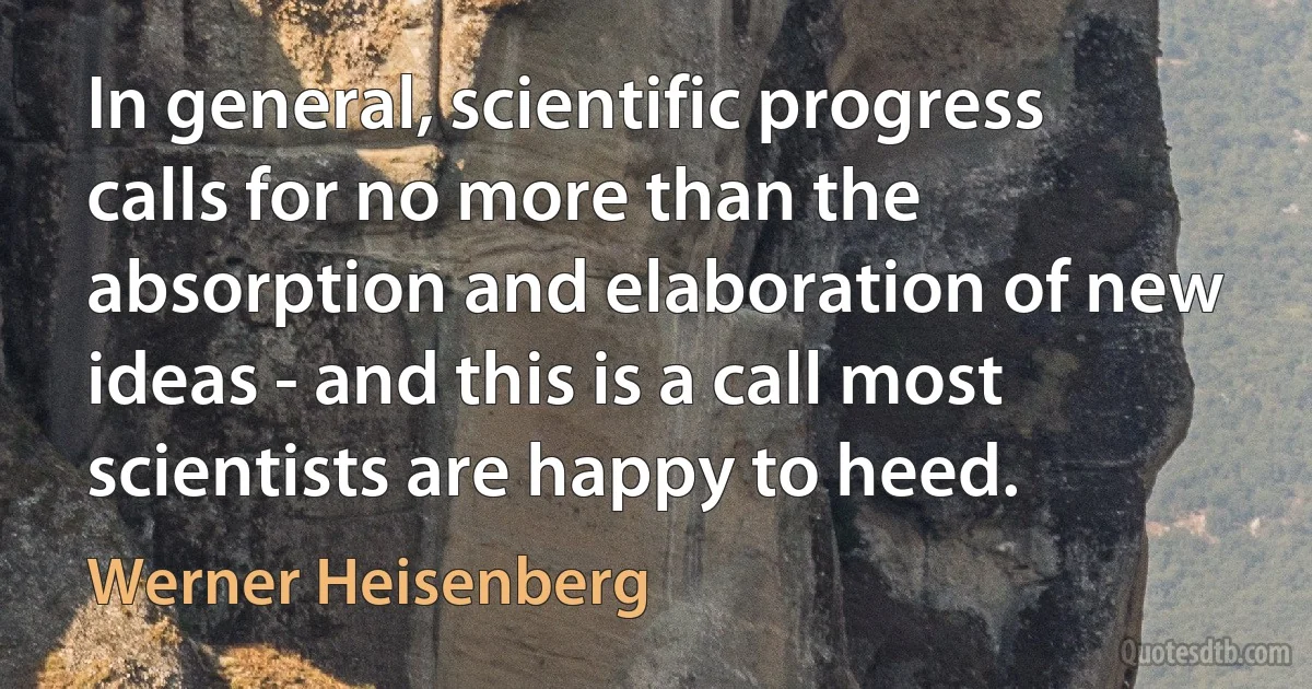 In general, scientific progress calls for no more than the absorption and elaboration of new ideas - and this is a call most scientists are happy to heed. (Werner Heisenberg)