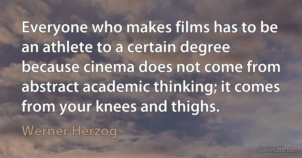 Everyone who makes films has to be an athlete to a certain degree because cinema does not come from abstract academic thinking; it comes from your knees and thighs. (Werner Herzog)