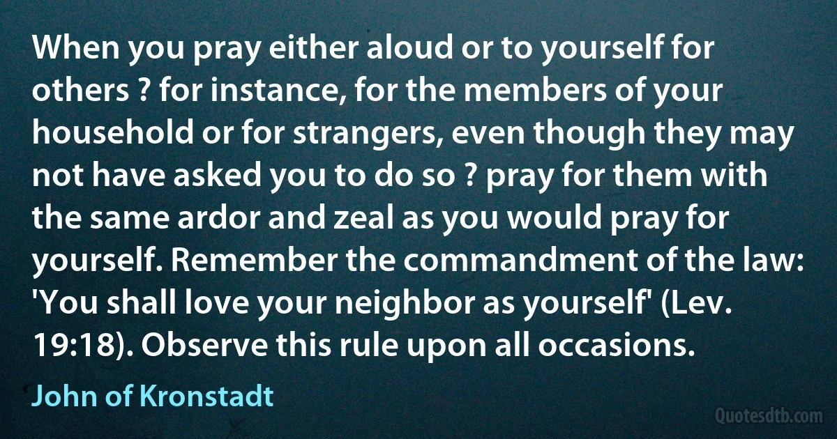 When you pray either aloud or to yourself for others ? for instance, for the members of your household or for strangers, even though they may not have asked you to do so ? pray for them with the same ardor and zeal as you would pray for yourself. Remember the commandment of the law: 'You shall love your neighbor as yourself' (Lev. 19:18). Observe this rule upon all occasions. (John of Kronstadt)