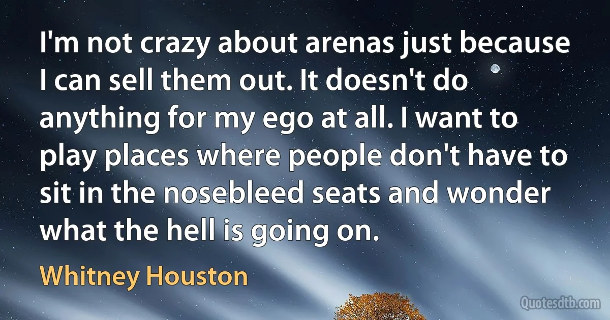 I'm not crazy about arenas just because I can sell them out. It doesn't do anything for my ego at all. I want to play places where people don't have to sit in the nosebleed seats and wonder what the hell is going on. (Whitney Houston)