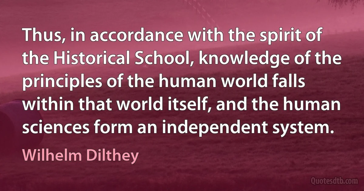 Thus, in accordance with the spirit of the Historical School, knowledge of the principles of the human world falls within that world itself, and the human sciences form an independent system. (Wilhelm Dilthey)