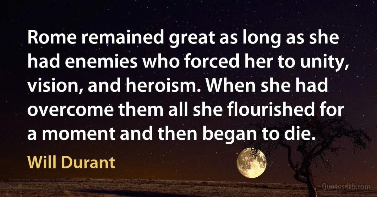 Rome remained great as long as she had enemies who forced her to unity, vision, and heroism. When she had overcome them all she flourished for a moment and then began to die. (Will Durant)