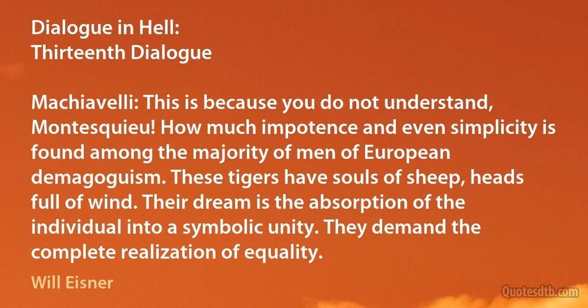 Dialogue in Hell:
Thirteenth Dialogue

Machiavelli: This is because you do not understand, Montesquieu! How much impotence and even simplicity is found among the majority of men of European demagoguism. These tigers have souls of sheep, heads full of wind. Their dream is the absorption of the individual into a symbolic unity. They demand the complete realization of equality. (Will Eisner)