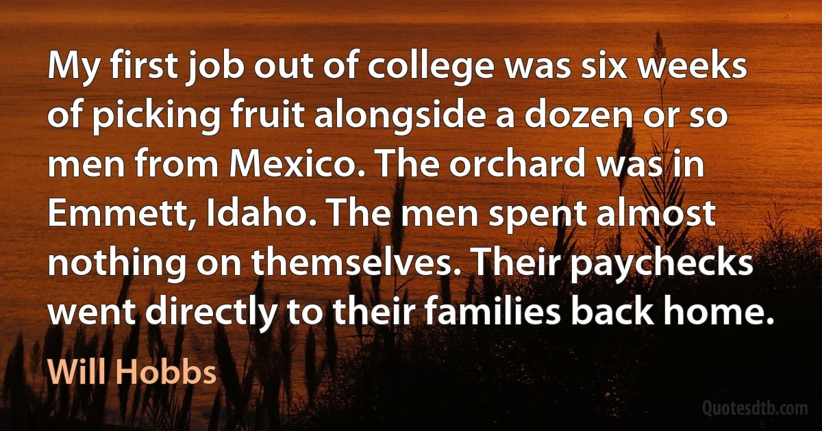 My first job out of college was six weeks of picking fruit alongside a dozen or so men from Mexico. The orchard was in Emmett, Idaho. The men spent almost nothing on themselves. Their paychecks went directly to their families back home. (Will Hobbs)