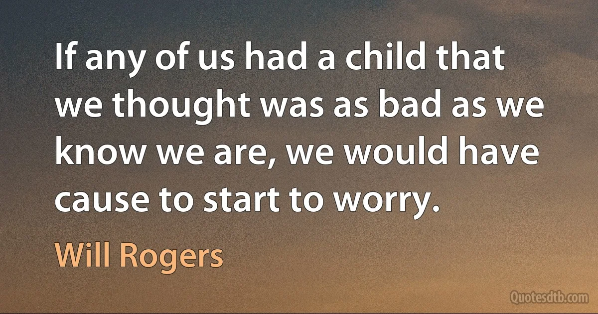 If any of us had a child that we thought was as bad as we know we are, we would have cause to start to worry. (Will Rogers)