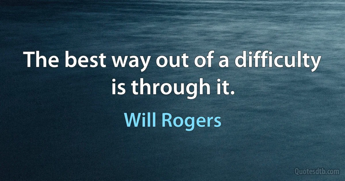 The best way out of a difficulty is through it. (Will Rogers)