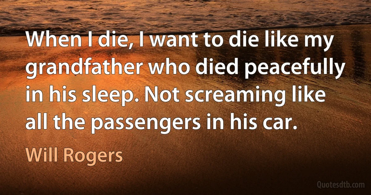 When I die, I want to die like my grandfather who died peacefully in his sleep. Not screaming like all the passengers in his car. (Will Rogers)