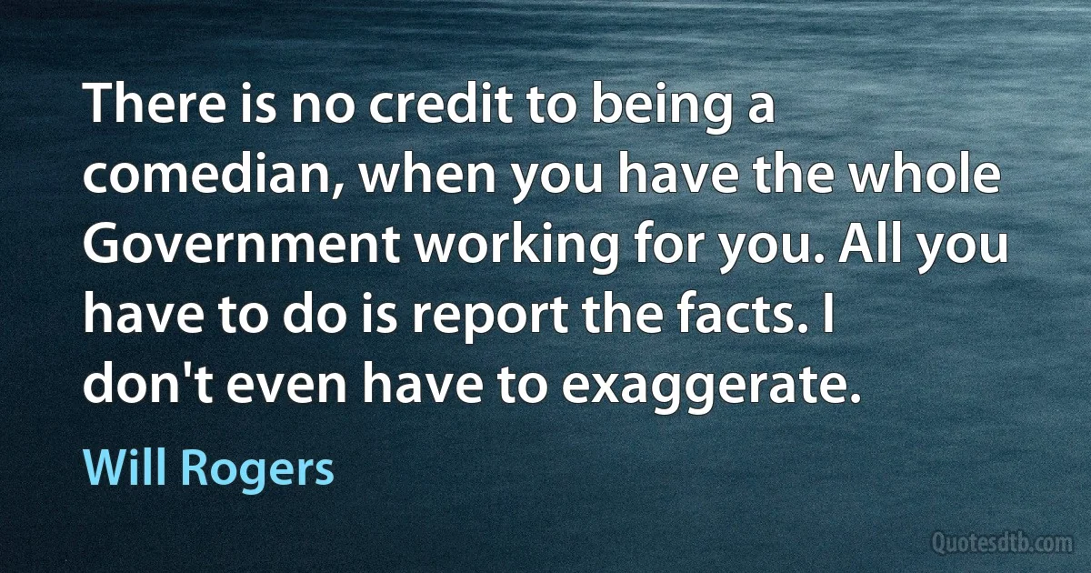 There is no credit to being a comedian, when you have the whole Government working for you. All you have to do is report the facts. I don't even have to exaggerate. (Will Rogers)