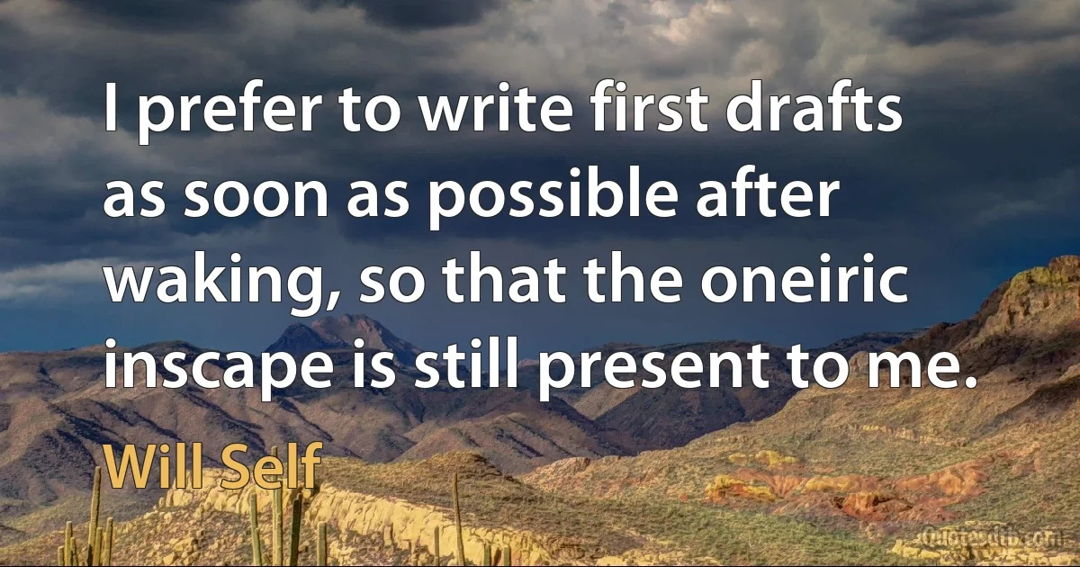 I prefer to write first drafts as soon as possible after waking, so that the oneiric inscape is still present to me. (Will Self)