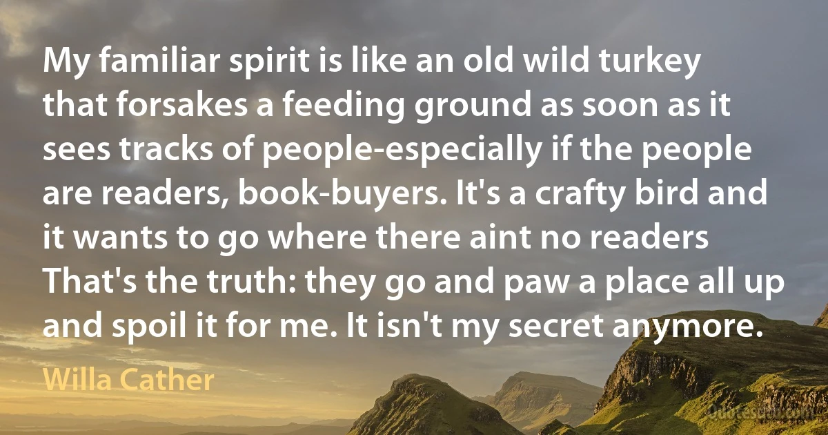 My familiar spirit is like an old wild turkey that forsakes a feeding ground as soon as it sees tracks of people-especially if the people are readers, book-buyers. It's a crafty bird and it wants to go where there aint no readers That's the truth: they go and paw a place all up and spoil it for me. It isn't my secret anymore. (Willa Cather)