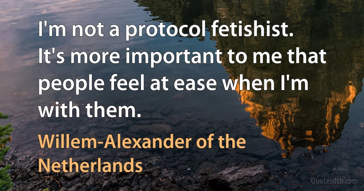 I'm not a protocol fetishist. It's more important to me that people feel at ease when I'm with them. (Willem-Alexander of the Netherlands)