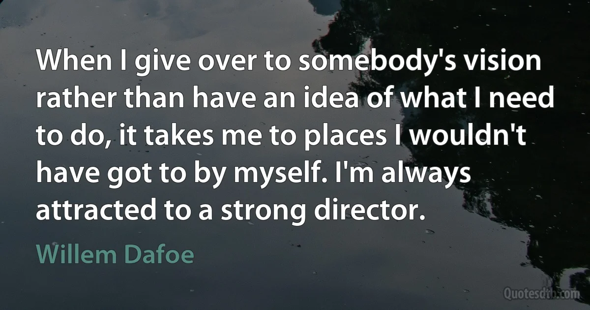 When I give over to somebody's vision rather than have an idea of what I need to do, it takes me to places I wouldn't have got to by myself. I'm always attracted to a strong director. (Willem Dafoe)