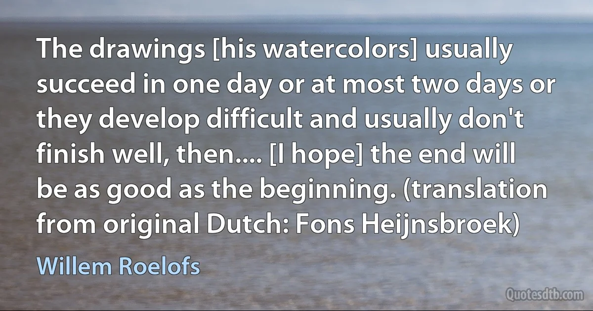 The drawings [his watercolors] usually succeed in one day or at most two days or they develop difficult and usually don't finish well, then.... [I hope] the end will be as good as the beginning. (translation from original Dutch: Fons Heijnsbroek) (Willem Roelofs)