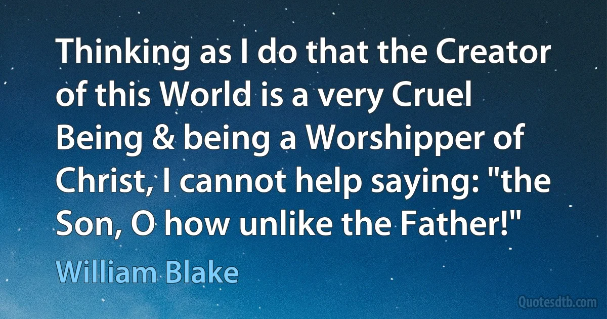 Thinking as I do that the Creator of this World is a very Cruel Being & being a Worshipper of Christ, I cannot help saying: "the Son, O how unlike the Father!" (William Blake)