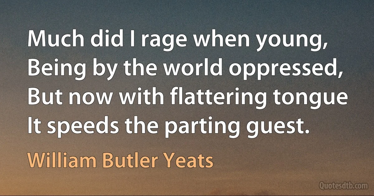 Much did I rage when young, Being by the world oppressed, But now with flattering tongue It speeds the parting guest. (William Butler Yeats)