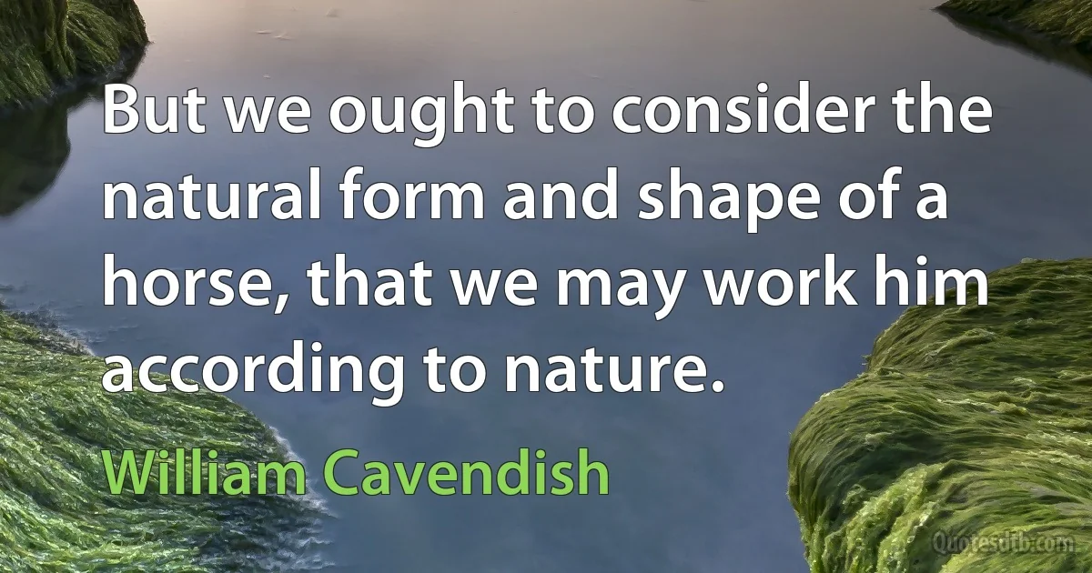 But we ought to consider the natural form and shape of a horse, that we may work him according to nature. (William Cavendish)