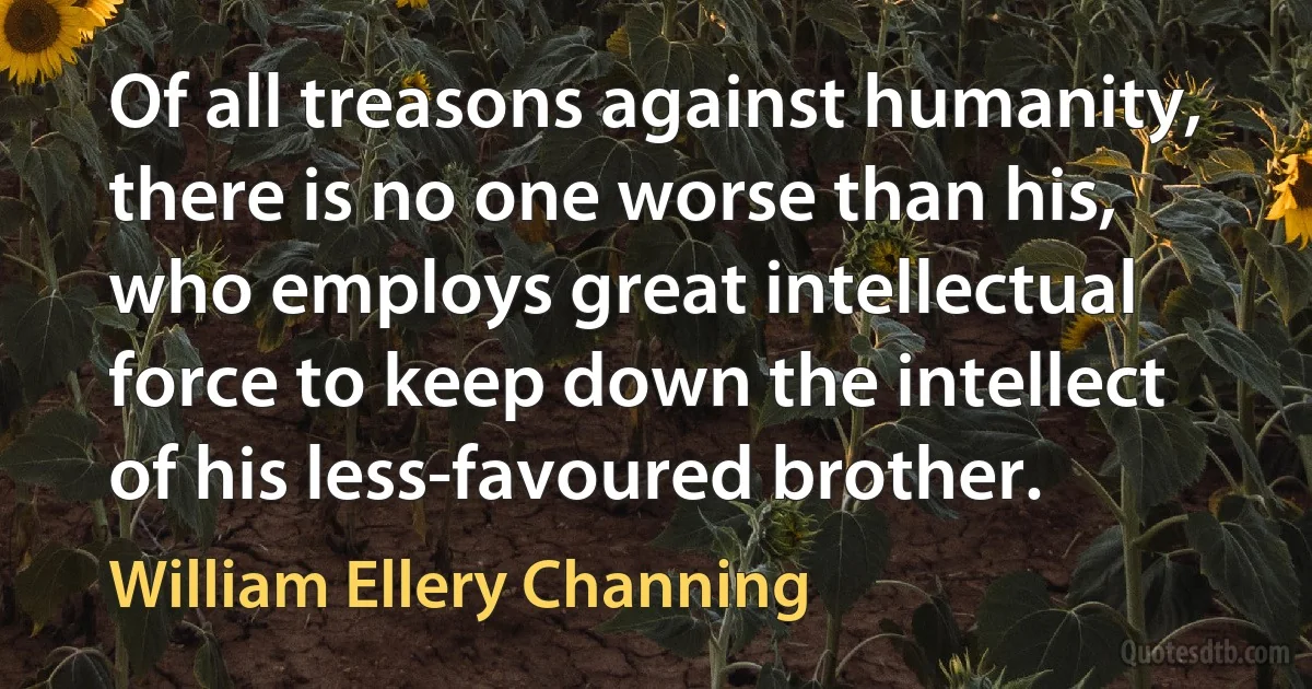 Of all treasons against humanity, there is no one worse than his, who employs great intellectual force to keep down the intellect of his less-favoured brother. (William Ellery Channing)