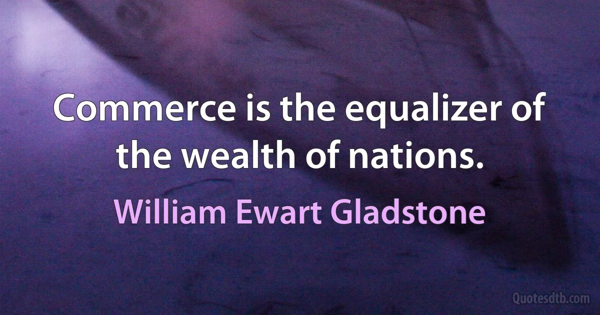 Commerce is the equalizer of the wealth of nations. (William Ewart Gladstone)