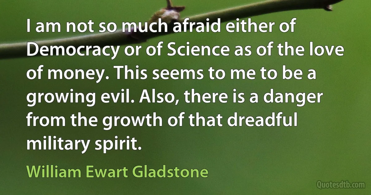 I am not so much afraid either of Democracy or of Science as of the love of money. This seems to me to be a growing evil. Also, there is a danger from the growth of that dreadful military spirit. (William Ewart Gladstone)