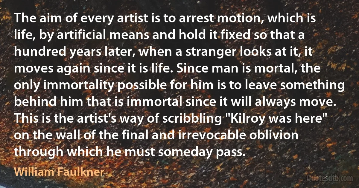 The aim of every artist is to arrest motion, which is life, by artificial means and hold it fixed so that a hundred years later, when a stranger looks at it, it moves again since it is life. Since man is mortal, the only immortality possible for him is to leave something behind him that is immortal since it will always move. This is the artist's way of scribbling "Kilroy was here" on the wall of the final and irrevocable oblivion through which he must someday pass. (William Faulkner)