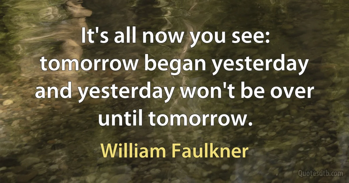 It's all now you see: tomorrow began yesterday and yesterday won't be over until tomorrow. (William Faulkner)