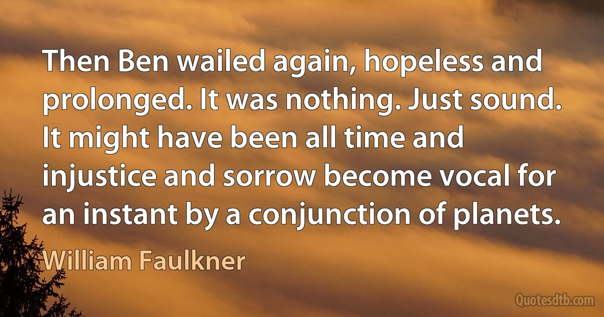 Then Ben wailed again, hopeless and prolonged. It was nothing. Just sound. It might have been all time and injustice and sorrow become vocal for an instant by a conjunction of planets. (William Faulkner)