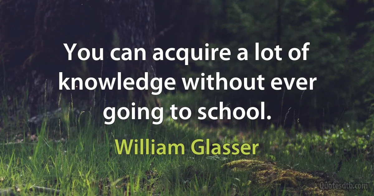 You can acquire a lot of knowledge without ever going to school. (William Glasser)