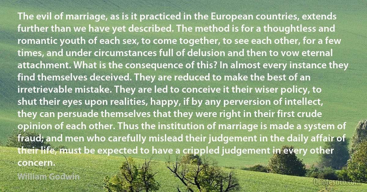 The evil of marriage, as is it practiced in the European countries, extends further than we have yet described. The method is for a thoughtless and romantic youth of each sex, to come together, to see each other, for a few times, and under circumstances full of delusion and then to vow eternal attachment. What is the consequence of this? In almost every instance they find themselves deceived. They are reduced to make the best of an irretrievable mistake. They are led to conceive it their wiser policy, to shut their eyes upon realities, happy, if by any perversion of intellect, they can persuade themselves that they were right in their first crude opinion of each other. Thus the institution of marriage is made a system of fraud; and men who carefully mislead their judgement in the daily affair of their life, must be expected to have a crippled judgement in every other concern. (William Godwin)