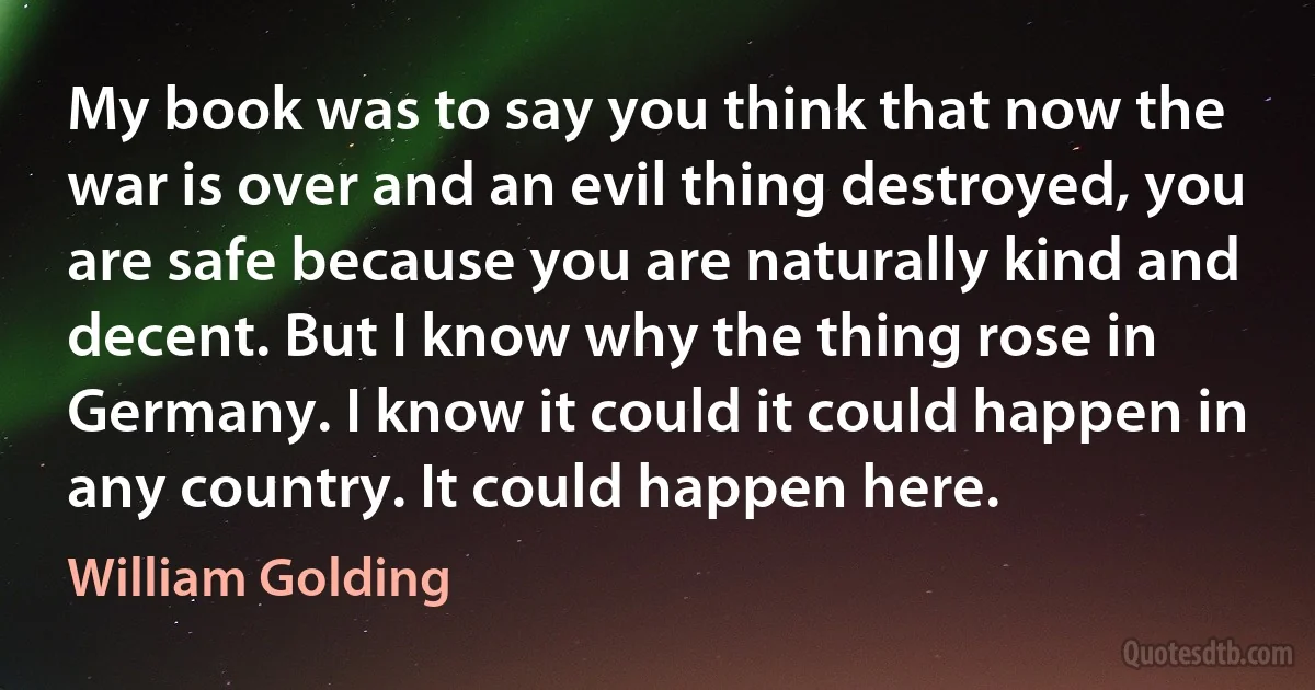 My book was to say you think that now the war is over and an evil thing destroyed, you are safe because you are naturally kind and decent. But I know why the thing rose in Germany. I know it could it could happen in any country. It could happen here. (William Golding)