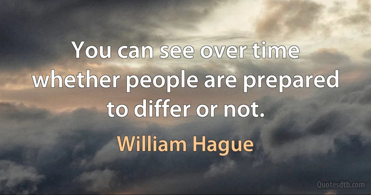 You can see over time whether people are prepared to differ or not. (William Hague)