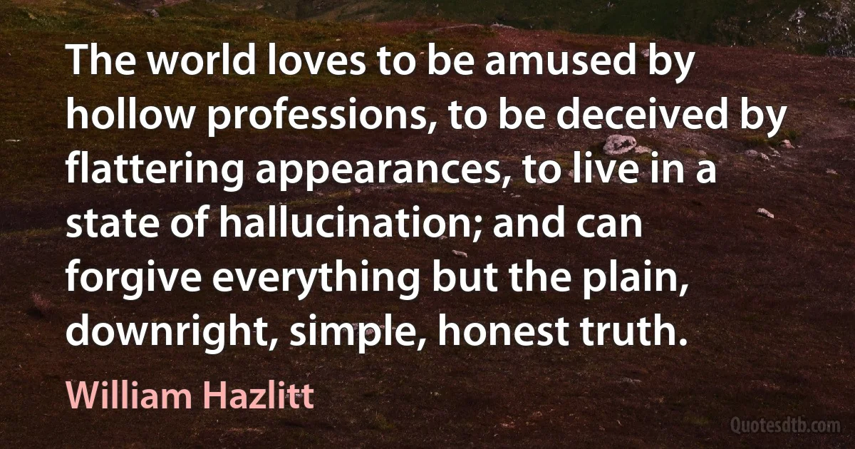 The world loves to be amused by hollow professions, to be deceived by flattering appearances, to live in a state of hallucination; and can forgive everything but the plain, downright, simple, honest truth. (William Hazlitt)