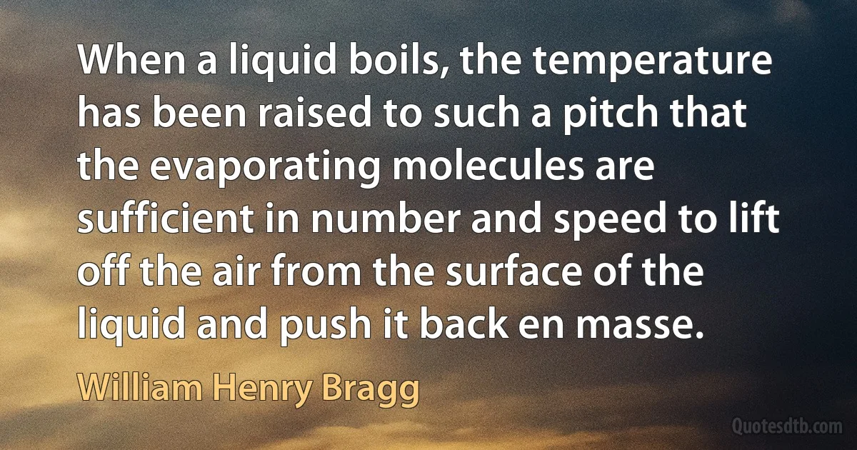 When a liquid boils, the temperature has been raised to such a pitch that the evaporating molecules are sufficient in number and speed to lift off the air from the surface of the liquid and push it back en masse. (William Henry Bragg)