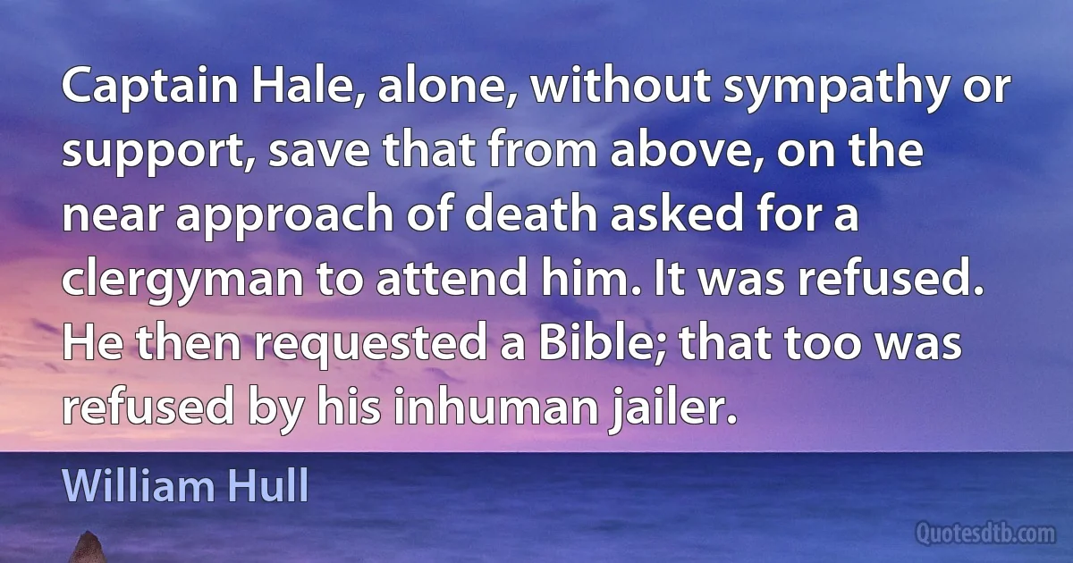 Captain Hale, alone, without sympathy or support, save that from above, on the near approach of death asked for a clergyman to attend him. It was refused. He then requested a Bible; that too was refused by his inhuman jailer. (William Hull)