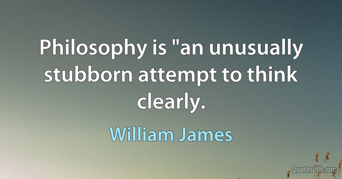 Philosophy is "an unusually stubborn attempt to think clearly. (William James)